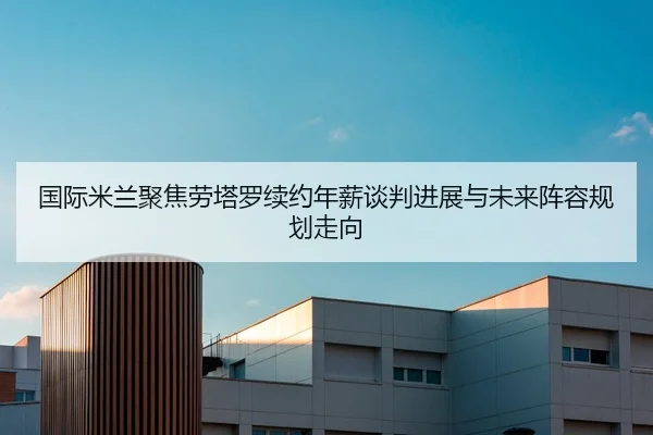 国际米兰聚焦劳塔罗续约年薪谈判进展与未来阵容规划走向