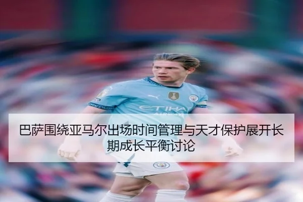 巴萨围绕亚马尔出场时间管理与天才保护展开长期成长平衡讨论
