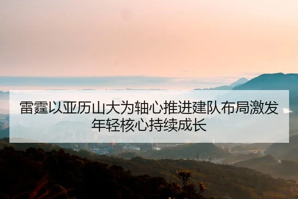 雷霆以亚历山大为轴心推进建队布局激发年轻核心持续成长
