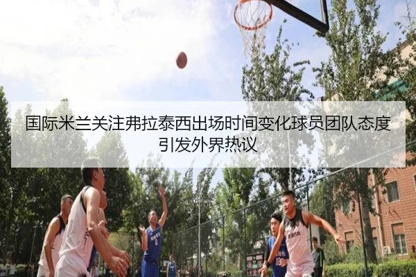 国际米兰关注弗拉泰西出场时间变化球员团队态度引发外界热议 - kaiyun